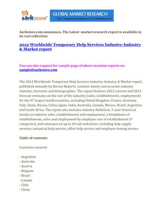 Aarkstore.com announces, The Latest market research report is available in
its vast collection:

2012 Worldwide Temporary Help Services Industry-Industry
& Market report



You can also request for sample page of above mention reports on
sample@aarkstore.com


The 2012 Worldwide Temporary Help Services Industry-Industry & Market report,
published annually by Barnes Reports, contains timely and accurate industry
statistics, forecasts and demographics. The report features 2012 current and 2013
forecast estimates on the size of the industry (sales, establishments, employment)
for the 47 largest world countries, including United Kingdom, France, Germany,
Italy, Spain, Russia, China, Japan, India, Australia, Canada, Mexico, Brazil, Argentina
and South Africa. The report also includes industry definition, 5-year historical
trends on industry sales, establishments and employment, a breakdown of
establishments, sales and employment by employee size of establishment (9
categories), and estimates on up to 10 sub-industries, including help supply
services, industrial help service, office help service and employee leasing service

Table of contents:

Countries covered:

- Argentina
- Australia
- Austria
- Belgium
- Brazil
- Canada
- Chile
- China
 