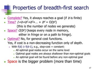 17
Properties of breadth-first search
 Complete? Yes, it always reaches a goal (if b is finite)
 Time? 1+b+b2+b3+… + bd = O(bd)
(this is the number of nodes we generate)
 Space? O(bd) (keeps every node in memory,
either in fringe or on a path to fringe).
 Optimal? No, for general cost functions.
Yes, if cost is a non-decreasing function only of depth.
 With f(d) ≥ f(d-1), e.g., step-cost = constant:
 All optimal goal nodes occur on the same level
 Optimal goal nodes are always shallower than non-optimal goals
 An optimal goal will be found before any non-optimal goal
 Space is the bigger problem (more than time)
 