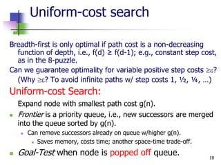 18
Uniform-cost search
Breadth-first is only optimal if path cost is a non-decreasing
function of depth, i.e., f(d) ≥ f(d-1); e.g., constant step cost,
as in the 8-puzzle.
Can we guarantee optimality for variable positive step costs ?
(Why ? To avoid infinite paths w/ step costs 1, ½, ¼, …)
Uniform-cost Search:
Expand node with smallest path cost g(n).
 Frontier is a priority queue, i.e., new successors are merged
into the queue sorted by g(n).
 Can remove successors already on queue w/higher g(n).
 Saves memory, costs time; another space-time trade-off.
 Goal-Test when node is popped off queue.
 