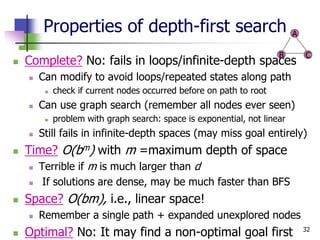 32
Properties of depth-first search
 Complete? No: fails in loops/infinite-depth spaces
 Can modify to avoid loops/repeated states along path
 check if current nodes occurred before on path to root
 Can use graph search (remember all nodes ever seen)
 problem with graph search: space is exponential, not linear
 Still fails in infinite-depth spaces (may miss goal entirely)
 Time? O(bm) with m =maximum depth of space
 Terrible if m is much larger than d
 If solutions are dense, may be much faster than BFS
 Space? O(bm), i.e., linear space!
 Remember a single path + expanded unexplored nodes
 Optimal? No: It may find a non-optimal goal first
A
B C
 