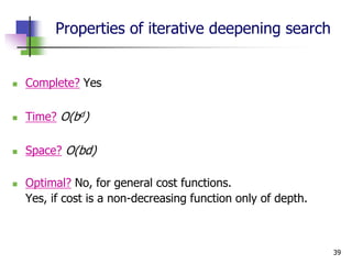39
Properties of iterative deepening search
 Complete? Yes
 Time? O(bd)
 Space? O(bd)
 Optimal? No, for general cost functions.
Yes, if cost is a non-decreasing function only of depth.
 