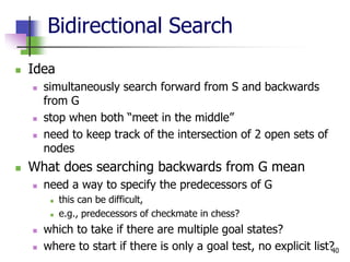 40
Bidirectional Search
 Idea
 simultaneously search forward from S and backwards
from G
 stop when both “meet in the middle”
 need to keep track of the intersection of 2 open sets of
nodes
 What does searching backwards from G mean
 need a way to specify the predecessors of G
 this can be difficult,
 e.g., predecessors of checkmate in chess?
 which to take if there are multiple goal states?
 where to start if there is only a goal test, no explicit list?
 