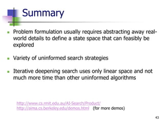 43
Summary
 Problem formulation usually requires abstracting away real-
world details to define a state space that can feasibly be
explored
 Variety of uninformed search strategies
 Iterative deepening search uses only linear space and not
much more time than other uninformed algorithms
http://www.cs.rmit.edu.au/AI-Search/Product/
http://aima.cs.berkeley.edu/demos.html (for more demos)
 