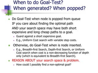 When to do Goal-Test?
When generated? When popped?
 Do Goal-Test when node is popped from queue
IF you care about finding the optimal path
AND your search space may have both short
expensive and long cheap paths to a goal.
 Guard against a short expensive goal.
 E.g., Uniform Cost search with variable step costs.
 Otherwise, do Goal-Test when is node inserted.
 E.g., Breadth-first Search, Depth-first Search, or Uniform
Cost search when cost is a non-decreasing function of depth
only (which is equivalent to Breadth-first Search).
 REASON ABOUT your search space & problem.
 How could I possibly find a non-optimal goal?
 