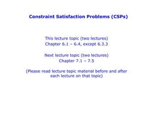 Constraint Satisfaction Problems (CSPs)
This lecture topic (two lectures)
Chapter 6.1 – 6.4, except 6.3.3
Next lecture topic (two lectures)
Chapter 7.1 – 7.5
(Please read lecture topic material before and after
each lecture on that topic)
 