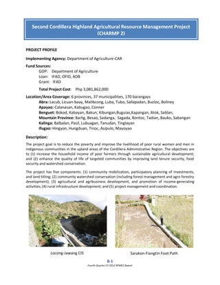 B-1
Fourth Quarter CY 2012 RPMES Report
PROJECT PROFILE
Implementing Agency: Department of Agriculture-CAR
Fund Sources:
GOP: Department of Agriculture
Loan: IFAD, OFID, ADB
Grant: IFAD
Total Project Cost: Php 3,081,862,000
Location/Area Coverage: 6 provinces, 37 municipalities, 170 barangays
Abra: Lacub, Licuan-baay, Malibcong, Luba, Tubo, Sallapadan, Bucloc, Boliney
Apayao: Calanasan, Kabugao, Conner
Benguet: Bokod, Kabayan, Bakun, Kibungan,Buguias,Kapangan, Atok, Sablan,
Mountain Province: Barlig, Besao, Sadanga, Sagada, Bontoc, Tadian, Bauko, Sabangan
Kalinga: Balbalan, Pasil, Lubuagan, Tanudan, Tinglayan
Ifugao: Hingyon, Hungduan, Tinoc, Asipulo, Mayoyao
Description:
The project goal is to reduce the poverty and improve the livelihood of poor rural women and men in
indigenous communities in the upland areas of the Cordillera Administrative Region. The objectives are
to (1) increase the household income of poor farmers through sustainable agricultural development;
and (2) enhance the quality of life of targeted communities by improving land tenure security, food
security and watershed conservation.
The project has five components: (1) community mobilization, participatory planning of investments,
and land titling; (2) community watershed conservation (including forest management and agro forestry
development); (3) agricultural and agribusiness development, and promotion of income-generating
activities; (4) rural infrastructure development; and (5) project management and coordination.
Locong-Jawang CIS
Second Cordillera Highland Agricultural Resource Management Project
(CHARMP 2)
Sarakon-Fiangtin Foot Path
 
