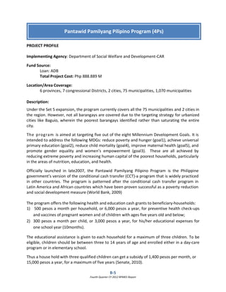 B-5
Fourth Quarter CY 2012 RPMES Report
PROJECT PROFILE
Implementing Agency: Department of Social Welfare and Development-CAR
Fund Source:
Loan: ADB
Total Project Cost: Php 888.889 M
Location/Area Coverage:
6 provinces, 7 congressional Districts, 2 cities, 75 municipalities, 1,070 municipalities
Description:
Under the Set 5 expansion, the program currently covers all the 75 municipalities and 2 cities in
the region. However, not all barangays are covered due to the targeting strategy for urbanized
cities like Baguio, wherein the poorest barangays identified rather than saturating the entire
city.
The program is aimed at targeting five out of the eight Millennium Development Goals. It is
intended to address the following MDGs: reduce poverty and hunger (goal1), achieve universal
primary education (goal2), reduce child mortality (goal4), improve maternal health (goal5), and
promote gender equality and women’s empowerment (goal3). These are all achieved by
reducing extreme poverty and increasing human capital of the poorest households, particularly
in the areas of nutrition, education, and health.
Officially launched in late2007, the Pantawid Pamilyang Pilipino Program is the Philippine
government’s version of the conditional cash transfer (CCT)-a program that is widely practiced
in other countries. The program is patterned after the conditional cash transfer program in
Latin America and African countries which have been proven successful as a poverty reduction
and social development measure (World Bank, 2009)
The program offers the following health and education cash grants to beneficiary-households:
1) 500 pesos a month per household, or 6,000 pesos a year, for preventive health check-ups
and vaccines of pregnant women and of children with ages five years old and below;
2) 300 pesos a month per child, or 3,000 pesos a year, for his/her educational expenses for
one school year (10months).
The educational assistance is given to each household for a maximum of three children. To be
eligible, children should be between three to 14 years of age and enrolled either in a day-care
program or in elementary school.
Thus a house hold with three qualified children can get a subsidy of 1,400 pesos per month, or
15,000 pesos a year, for a maximum of five years (Senate, 2010).
Pantawid Pamilyang Pilipino Program (4Ps)
 