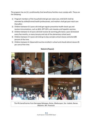 B-6
Fourth Quarter CY 2012 RPMES Report
The program has six (6) conditionality that beneficiary-families must comply with. These are
the following:
1) Pregnant members of the household shall get pre-natal care; child birth shall be
attended by skilled/trained health professionals; and mothers shall get post-natal care
thereafter.
2) Children between 0-5 years old shall get regular preventive health check-ups and
receive immunizations, such as BCG, DPT-OPV, anti-measles and hepatitis vaccines.
3) Children between 6-14 years old shall receive de-worming pills twice a year (Scheduled
every five months, or every January and July of the elementary school year).
4) Children between 3-5 years old shall go to day-care/pre-school classes and attend85
percent of the time.
5) Children between 6-14yearsold must be enrolled in school and should attend classes 85
per cent of the time.
The 4Ps beneficiaries from Barangay Balangao, Butac, Maducayan, Sta. Isabela, Banao
(Natonin, Mt. Provivce)
Natonin (Payout)
 