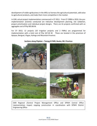 B-11
Fourth Quarter CY 2012 RPMES Report
development of viable agribusiness in the ARCs to harness the agricultural potentials, add value
to agricultural products, and make them more competitive in the market.
In CAR, actual project implementation commenced in CY 2011. From CY 2008 to 2010, the pre-
implementation activities conducted are indicative development planning, site validation,
project prioritization and individual project designs. There are 61 projects confirmed with an
aggregate cost of Php 903.86 M.
For CY 2012, 12 projects (10 irrigation projects and 2 FMRs) are programmed for
implementation with a total cost of Php 167.44 M. These are located in the provinces of
Apayao, Benguet, Ifugao, Kalinga and Mountain Province.
DAR Regional /Central Project Management Office and DPWH Central Office
representatives inspect ongoing construction in coordination with DPWH District
Engineering Office
Sections along Pitpitan – Tamog-O FMR, Bauko, Mt. Province
Service area Manual hauling of agricultural products
 