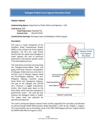 B-16
Fourth Quarter CY 2012 RPMES Report
PROJECT PROFILE
Implementing Agency: Department of Public Works and Highways – CAR
Fund Source: GOP
Total Project Cost: Php58.827 M.
Contract Cost : Php 49.574 M.
Location/Area Coverage: Barangays Swan and Mataguisi, Pudtol, Apayao
Description:
The road is a major component of the
Cordillera Roads Improvement Project
(CRIP) as the northern tip of the regional
backbone. The 95.7 km. road stretch
directly links the capital town Kabugao to
Lower Apayao, the seat of provincial
government and business growth center
in the Municipality of Luna.
The road starts at junction Lenneng along
the Kabugao-Conner-Abbut Road and
going north-east traverses municipalities
of Kabugao, Pudtol and Luna and ends at
Junction Luna in Abulug, Cagayan along
the Pan-Philippine Highway. The Pan-
Philippine Highway connects Laoag,
Ilocos Norte and Tuguegarao, Cagayan.
The gap at the Kabugao side (19.359
km.), traverses a rugged mountainous
terrain, then slowly goes down to the
Paco Valley, which was then proposed as
government center. The road will also
traverse the Mataguisi Valley in Pudtol.
The valleys have vast potential for
agricultural production.
The road is among the Apayao national roads recently upgraded from secondary classification
to arterial through DPWH Memorandum dated November 2, 2011 by Sec. Rogelio L. Singson.
This memorandum was an immediate result of the RDC-CAR dialogue with Sec. Singson held at
the DPWH-CAR office on August 5, 2011.
Kabugao-Pudtol-Luna Cagayan Boundary Road
Kabugao-Pudtol-
Luna Cagayan
Bdry Road
PROJECT LOCATION
 
