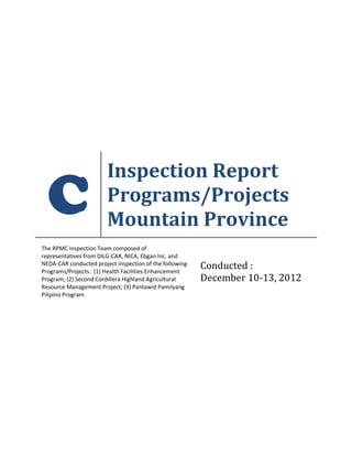 C
Inspection Report
Programs/Projects
Mountain Province
The RPMC Inspection Team composed of
representatives from DILG-CAR, NICA, Ebgan Inc. and
NEDA-CAR conducted project inspection of the following
Programs/Projects: (1) Health Facilities Enhancement
Program; (2) Second Cordillera Highland Agricultural
Resource Management Project; (3) Pantawid Pamilyang
Pilipino Program.
Conducted :
December 10-13, 2012
 