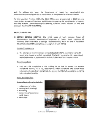 C‐2  
Fourth Quarter CY 2012 RPMES Report 
 
well.  To  address  this  issue,  the  Department  of  Health  has  spearheaded  the 
expansion/renovation/repair and or construction of many health facilities nationwide. 
 
For  the  Mountain  Province  HFEP,  Php  66.00  Million  was  programmed  in  2012  for  new 
construction, renovation/expansion and completion covering the municipalities of: Bontoc 
42M Php, Natonin Community Hospital 16M Php, Paracelis District Hospital 5M Php, and  
Sabangan Rural Health Unit 3M Php. 
 
 
PROJECTS INSPECTED: 
 
3.1 BONTOC  GENERAL  HOSPITAL  (Php  42M),  scope  of  work  includes:  Repair  of 
Administration  Building,  Construction/Completion  of  Charity  Ward,  Extension  of 
Pharmacy and Construction of Sewage Treatment Plant). As of the end of November 
2012, the Bontoc HFEP is completed per program of work (POW). 
 
Findings/Observations 
 
a. The Emergency Room Building is completed as to the POW.  Additional works still 
needs to be funded to be fully completed.  The facility can only be full – operational 
with the provision of equipment for dialysis, X‐Ray, laboratory, among others. 
 
Recommendations 
 
a. Fast  track  the  completion  of  the  building  to  be  able  to  request  for  modern 
equipment  needed,  like  X‐ray,  laboratory  &  other  equipment.  The  earlier  these 
enhancement projects are completed, the sooner it will be full‐operational and bring 
in its attendant benefits. 
 
Photo documentation 
 
Repair of Administration Building 
 
 
 
 
 
 
 
 
 
 
 
• replacement of ceiling  
• painting (wall & ceiling) 
•  floor tiling 
•  renovation of conference 
hall & library 
•  ventilation 
 