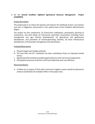 C‐8  
Fourth Quarter CY 2012 RPMES Report 
 
 
4. On  the  Second  Cordillera  Highland  Agricultural  Resource  Management    Project 
(CHARMP2) 
 
Project Description 
The project goal is to reduce the poverty and improve the livelihood of poor rural women 
and men in indigenous communities in the upland areas of the Cordillera Administrative 
Region. 
The  project  has  five  components:  (1)  Community  mobilization,  participatory  planning  of 
investments,  and  land  titling;  (2)  Community  watershed  conservation  (including  forest 
management  and  agro  forestry  development);  (3)  Agricultural  and  agribusiness 
development,  and  promotion  of  income‐generating  activities;  (4)  Rural  infrastructure 
development; and (5) project management and coordination. 
 
Findings/Observations 
 
a. Physical targets were largely achieved.  
b. The Foot Path and CIS  installation has been contributory factor to improved market 
access; 
c. Agroforestry/FSS activities provided opportunities for short‐term local employment; 
d. Participation processes of partners with local leadership were very effective; 
 
Recommendations 
 
a. A follow‐up on project of foot path/ communal irrigation system should be planned to 
achieve coordinated and multiplier effect in the project sites. 
 
 
 
 
 
 
 
 
 
 
 
 
 
 
 
 
 