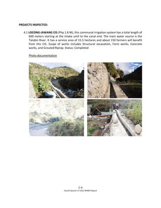 C‐9  
Fourth Quarter CY 2012 RPMES Report 
 
 
PROJECTS INSPECTED: 
 
4.1 LOCONG‐JAWANG CIS (Php 1.8 M), this communal irrigation system has a total length of 
600 meters starting at the intake until to the canal end. The main water source is the 
Talubin River. It has a service area of 15.5 hectares and about 150 farmers will benefit 
from  this  CIS.  Scope  of  works  includes  Structural  excavation,  Form  works,  Concrete 
works, and Grouted Riprap. Status: Completed 
 
Photo documentation 
 
 
 
 
 
 
 
 
 
 
 
 
 