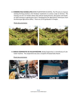 C‐11  
Fourth Quarter CY 2012 RPMES Report 
 
 
4.3 FARMERS FIELD SCHOOL (FFS) DEMO PLANTATION IN CHATOL, The FFS aims to improve 
existing farming practices and introduce treatments to various crops to farmers. The 
training runs for six months where they will be having lectures, discussions and hands‐
on field training on agroforestry that is facilitated by the Agricultural Technicians from 
the Municipal Agriculture Office.  There are 23 FFS graduates in Fiangtin. 
 
Photo documentation 
 
 
 
 
4.4 BARLIG COOPERATIVE DE‐HULLER MACHINE, Barlig Cooperative is a beneficiary of a de‐
huller machine.  The cooperative was also a recipient of Gawad Saka Award. 
 
Photo documentation 
 
 
 
 
 
 
 