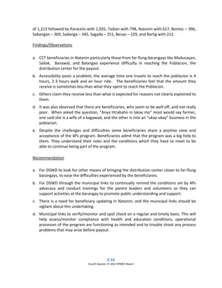 C‐13  
Fourth Quarter CY 2012 RPMES Report 
 
of 1,213 followed by Paracelis with 1,035, Tadian with 798, Natonin with 617, Bontoc – 396, 
Sabangan – 369, Sadanga – 345, Sagada – 251, Besao – 229, and Barlig with 212. 
 
Findings/Observations 
 
a. CCT beneficiaries in Natonin particularly those from far flung barangays like Maducayan, 
Saliok,    Banawal,  and  Balangao  experience  difficulty  in  reaching  the  Poblacion,  the 
distribution center for the payout. 
b. Accessibility posts a problem, the average time one travels to reach the poblacion is 4 
hours, 2‐3 hours walk and an hour ride.   The beneficiaries feel that the amount they 
receive is sometimes less than what they spent to reach the Poblacion. 
c. Others claim they receive less than what is expected for reasons not clearly explained to 
them. 
d. It was also observed that there are beneficiaries, who seem to be well‐off, and not really 
poor.  When asked the question, “Anya titrabaho ni lakay mo” most would say farmer, 
one said she is a wife of a kagawad, and the other is into an “ukay‐ukay” business in the 
poblacion. 
e. Despite  the  challenges  and  difficulties  some  beneficiaries  share  a  positive  view  and 
acceptance of the 4Ps program. Beneficiaries admit that the program was a big help to 
them. They understand their roles and the conditions which they have to meet to be 
able to continue being part of the program. 
 
Recommendation 
 
a. For DSWD to look for other means of bringing the distribution center closer to far‐flung 
barangays, to ease the difficulties experienced by the beneficiaries. 
b. For DSWD through the municipal links to continually remind the conditions set by 4Ps 
advocacy  and  conduct  trainings  for  the  parent  leaders  and  volunteers  so  they  can 
support activities at the barangay to promote public understanding and support. 
c. There is a need for beneficiary updating in Natonin, and the municipal links should be 
vigilant about this undertaking.  
d. Municipal links to verify/monitor and spot check on a regular and timely basis. This will 
help  assess/monitor  compliance  with  health  and  education  conditions,  operational 
processes of the program are functioning as intended and to trouble shoot any process 
problems that may arise before payout. 
 
 
 
 
 