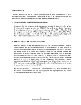 6
Fourth Quarter CY 2012 RPMES Report
V. SPECIAL PROJECTS
Cordillera Region has two (2) special program/projects being implemented to push
autonomy and peace development. These projects are Social Preparation of CAR into
Autonomous Region and PAMANA (PAyapa at MAsaganangPamayaNAn).
1. Social Preparation of CAR into Autonomous Region
In support for the autonomy and development agenda of CAR, the Office of the
President and Congress granted the RDC-CAR the fund for the Social Preparation
Program (Special Autonomy Fund). Implementation started in 2007, as of October 2012,
the program has received P 78M of funding support. As of February 2013, 72 or 77% of
the 94 projects have been completed. Fifteen (15) or 16% are ongoing, five (5) projects
have yet to start implementation while two (2) have been terminated.
2. PAMANA (PAyapa at MAsaganang PamayaNAn)
PAMANA (PAyapa at MAsaganang PamayaNAn) is the national government's program
and framework for peace and development. It is implemented in areas affected by
conflict and communities covered by existing peace agreements. The aims to contribute
to lasting peace by achieving the following objectives: (a) Reduce poverty and
vulnerability in conflict-affected areas; (b) Improve governance; and (c) Empower
communities and strengthen their capacities to address issues of conflict and peace
through activities that promote social cohesion. For CAR, areas selected are barangays
covered by the 2011 Government of the Philippines (GPH)-Cordillera Bodong
Administration (CBA)-Cordillera People’s Liberation Army (CPLA) Closure Agreement. All
CAR provinces are covered by PAMANA and the Province/Municipality shall be the
implementing partner of DILG and OPAPP.
For this year, there are 23 projects with a total cost of Php 50 M. As of December 2012,
the overall accomplishment is 1.70%, 2 (two) projects are ongoing and the rest are still
in pre-implementation/mobilization stage.
 