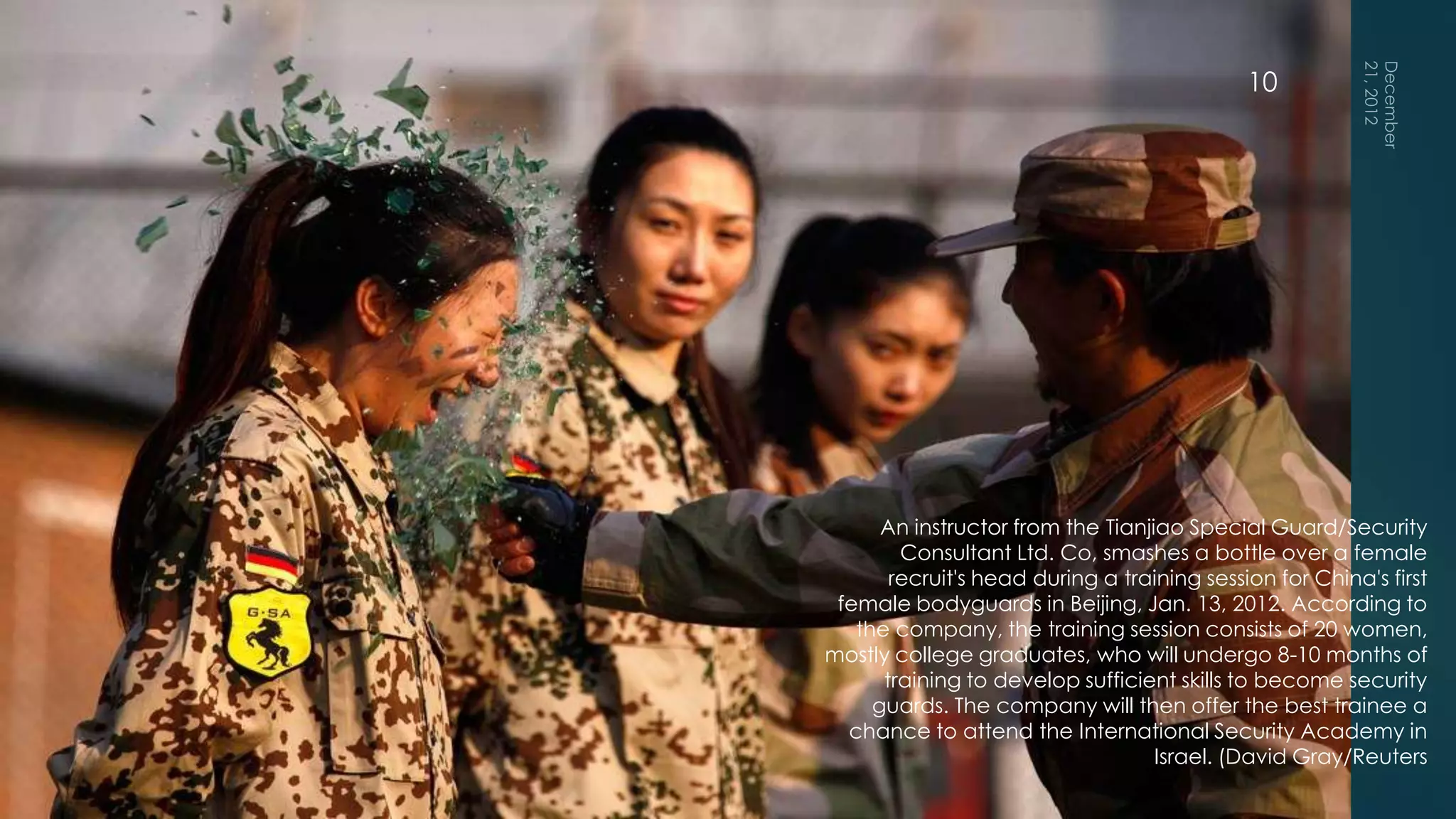 10




      An instructor from the Tianjiao Special Guard/Security
        Consultant Ltd. Co, smashes a bottle over a female
       recruit's head during a training session for China's first
 female bodyguards in Beijing, Jan. 13, 2012. According to
   the company, the training session consists of 20 women,
mostly college graduates, who will undergo 8-10 months of
      training to develop sufficient skills to become security
     guards. The company will then offer the best trainee a
  chance to attend the International Security Academy in
                                   Israel. (David Gray/Reuters
 