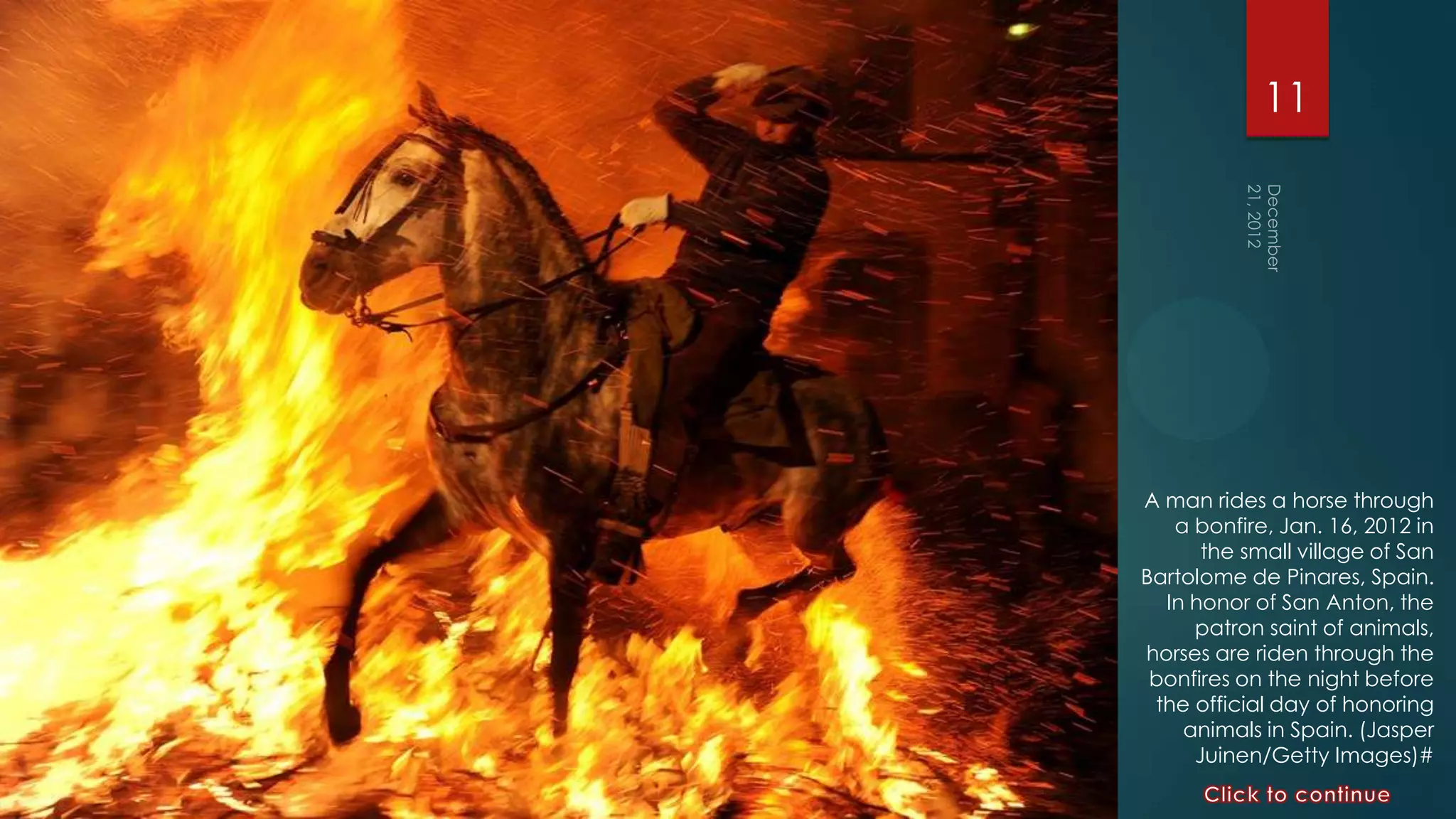 11




A man rides a horse through
   a bonfire, Jan. 16, 2012 in
      the small village of San
Bartolome de Pinares, Spain.
  In honor of San Anton, the
     patron saint of animals,
horses are riden through the
 bonfires on the night before
 the official day of honoring
    animals in Spain. (Jasper
     Juinen/Getty Images)#
 