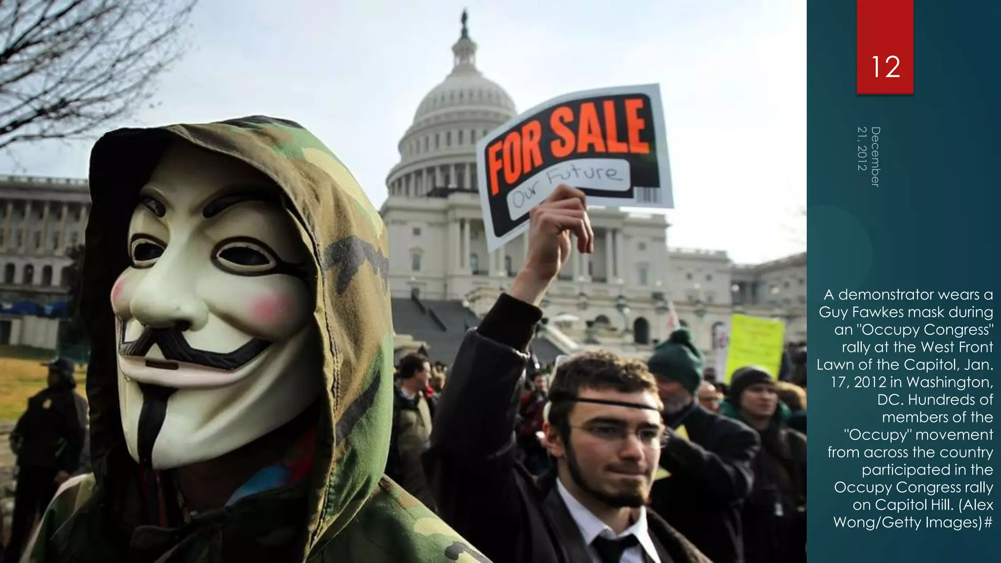 12




 A demonstrator wears a
Guy Fawkes mask during
   an "Occupy Congress"
    rally at the West Front
Lawn of the Capitol, Jan.
  17, 2012 in Washington,
          DC. Hundreds of
           members of the
    "Occupy" movement
 from across the country
        participated in the
   Occupy Congress rally
      on Capitol Hill. (Alex
  Wong/Getty Images)#
 