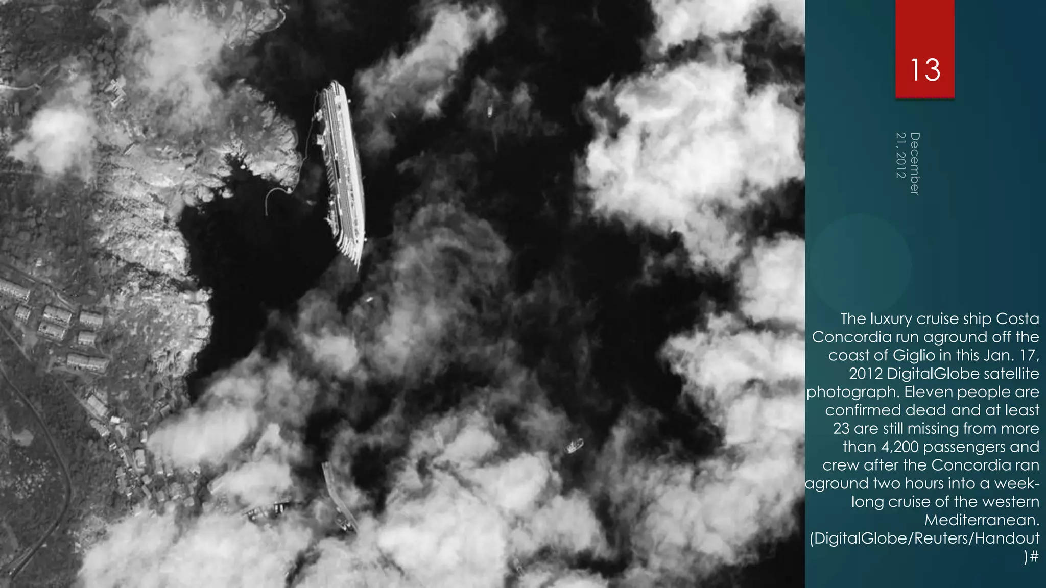 13




     The luxury cruise ship Costa
 Concordia run aground off the
   coast of Giglio in this Jan. 17,
      2012 DigitalGlobe satellite
photograph. Eleven people are
  confirmed dead and at least
   23 are still missing from more
     than 4,200 passengers and
  crew after the Concordia ran
aground two hours into a week-
      long cruise of the western
                  Mediterranean.
(DigitalGlobe/Reuters/Handout
                                 )#
 