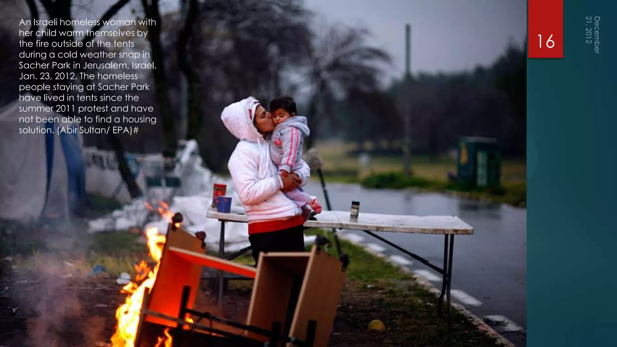 An Israeli homeless woman with
her child warm themselves by
the fire outside of the tents       16
during a cold weather snap in
Sacher Park in Jerusalem, Israel,
Jan. 23, 2012. The homeless
people staying at Sacher Park
have lived in tents since the
summer 2011 protest and have
not been able to find a housing
solution. (Abir Sultan/ EPA)#
 