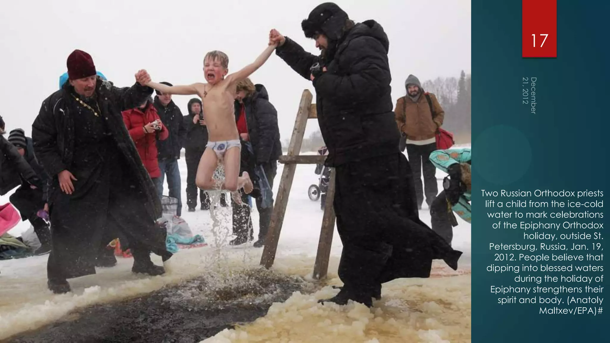 17




Two Russian Orthodox priests
 lift a child from the ice-cold
  water to mark celebrations
    of the Epiphany Orthodox
              holiday, outside St.
   Petersburg, Russia, Jan. 19,
     2012. People believe that
  dipping into blessed waters
           during the holiday of
   Epiphany strengthens their
      spirit and body. (Anatoly
                  Maltxev/EPA)#
 