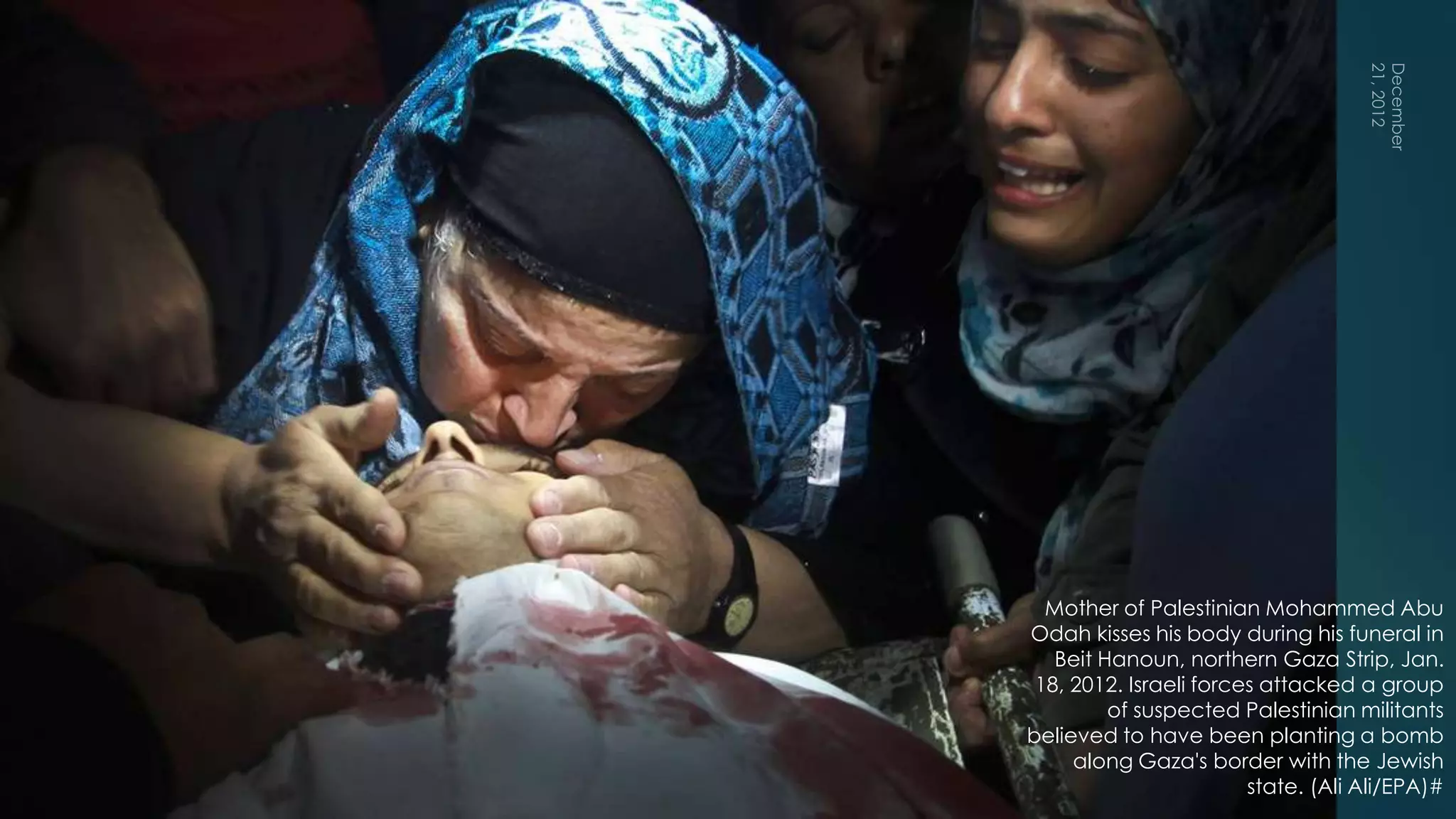 18




  Mother of Palestinian Mohammed Abu
Odah kisses his body during his funeral in
   Beit Hanoun, northern Gaza Strip, Jan.
 18, 2012. Israeli forces attacked a group
         of suspected Palestinian militants
believed to have been planting a bomb
     along Gaza's border with the Jewish
                        state. (Ali Ali/EPA)#
 