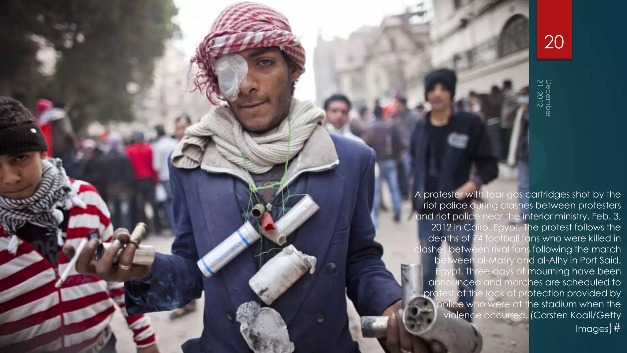 20




A protester with tear gas cartridges shot by the
  riot police during clashes between protesters
and riot police near the interior ministry, Feb. 3,
     2012 in Cairo, Egypt. The protest follows the
    deaths of 74 football fans who were killed in
clashes between rival fans following the match
      between al-Masry and al-Alhy in Port Said,
      Egypt. Three-days of mourning have been
    announced and marches are scheduled to
  protest at the lack of protection provided by
      police who were at the stadium when the
        violence occurred. (Carsten Koall/Getty
                                       Images)#
 