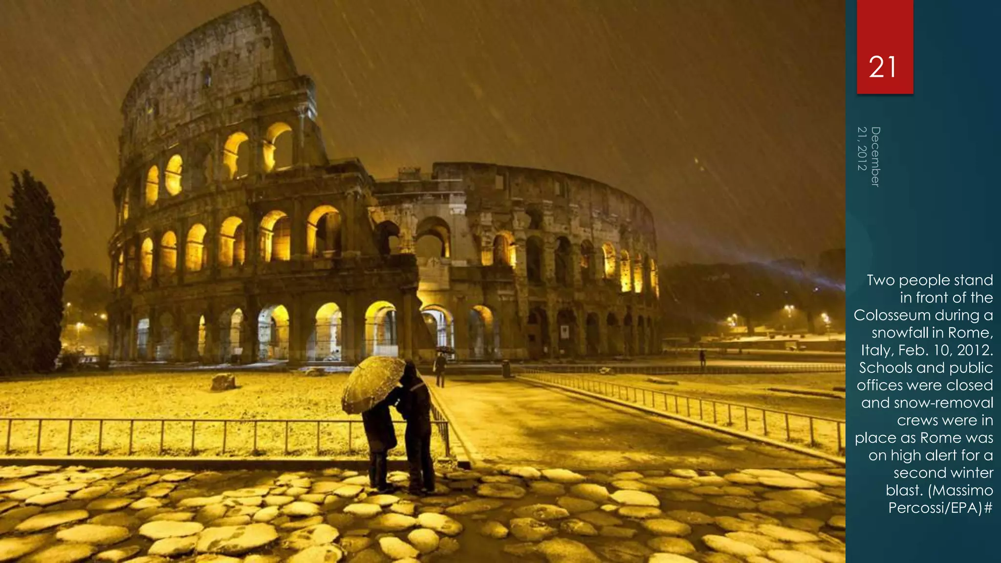21




  Two people stand
        in front of the
Colosseum during a
   snowfall in Rome,
 Italy, Feb. 10, 2012.
Schools and public
offices were closed
 and snow-removal
        crews were in
place as Rome was
   on high alert for a
       second winter
     blast. (Massimo
      Percossi/EPA)#
 