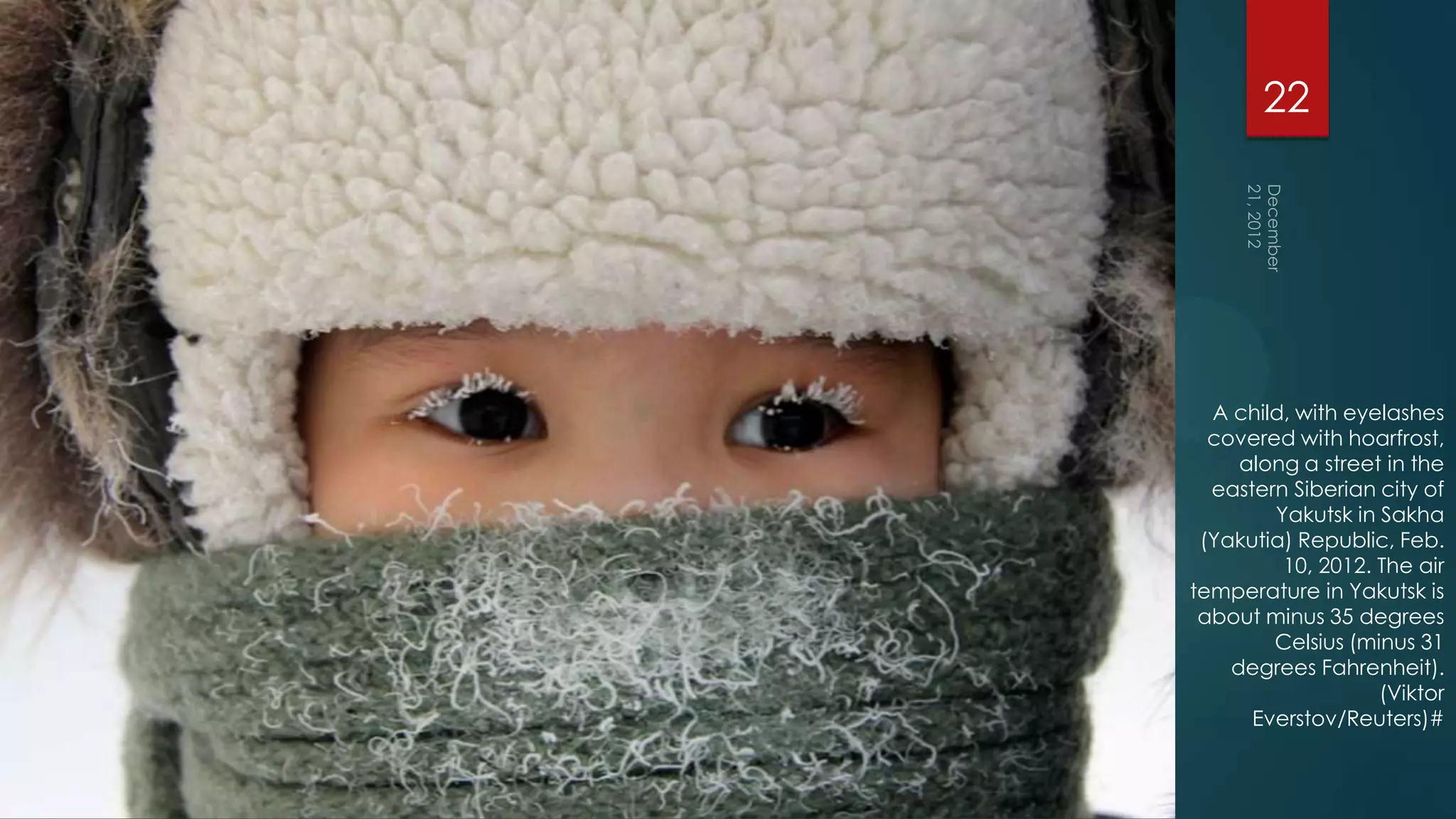 22




  A child, with eyelashes
  covered with hoarfrost,
     along a street in the
  eastern Siberian city of
        Yakutsk in Sakha
 (Yakutia) Republic, Feb.
         10, 2012. The air
temperature in Yakutsk is
 about minus 35 degrees
        Celsius (minus 31
    degrees Fahrenheit).
                   (Viktor
      Everstov/Reuters)#
 