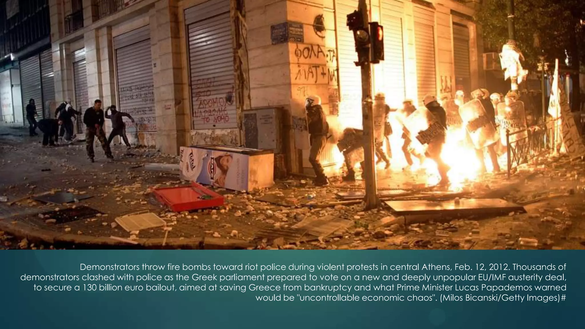 23




             Demonstrators throw fire bombs toward riot police during violent protests in central Athens, Feb. 12, 2012. Thousands of
demonstrators clashed with police as the Greek parliament prepared to vote on a new and deeply unpopular EU/IMF austerity deal,
  to secure a 130 billion euro bailout, aimed at saving Greece from bankruptcy and what Prime Minister Lucas Papademos warned
                                                         would be "uncontrollable economic chaos". (Milos Bicanski/Getty Images)#
 