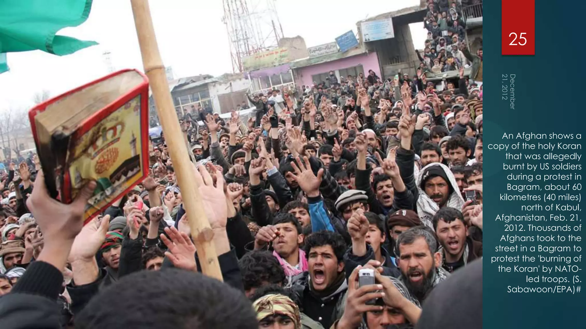 25




     An Afghan shows a
copy of the holy Koran
      that was allegedly
     burnt by US soldiers
       during a protest in
       Bagram, about 60
    kilometres (40 miles)
          north of Kabul,
  Afghanistan, Feb. 21,
     2012. Thousands of
    Afghans took to the
  street in a Bagram to
 protest the 'burning of
   the Koran' by NATO-
            led troops. (S.
       Sabawoon/EPA)#
 