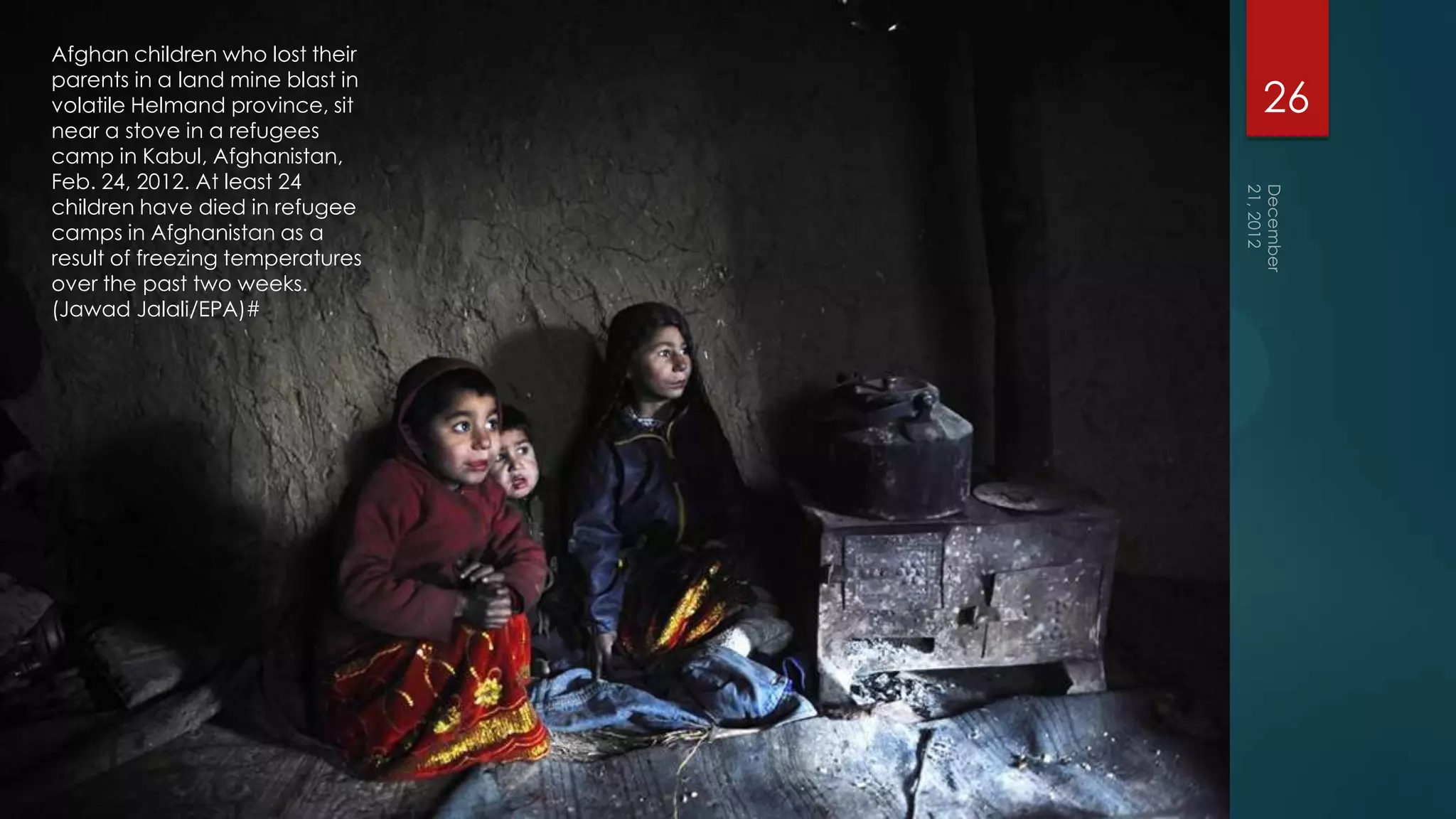 Afghan children who lost their
parents in a land mine blast in
volatile Helmand province, sit    26
near a stove in a refugees
camp in Kabul, Afghanistan,
Feb. 24, 2012. At least 24
children have died in refugee
camps in Afghanistan as a
result of freezing temperatures
over the past two weeks.
(Jawad Jalali/EPA)#
 