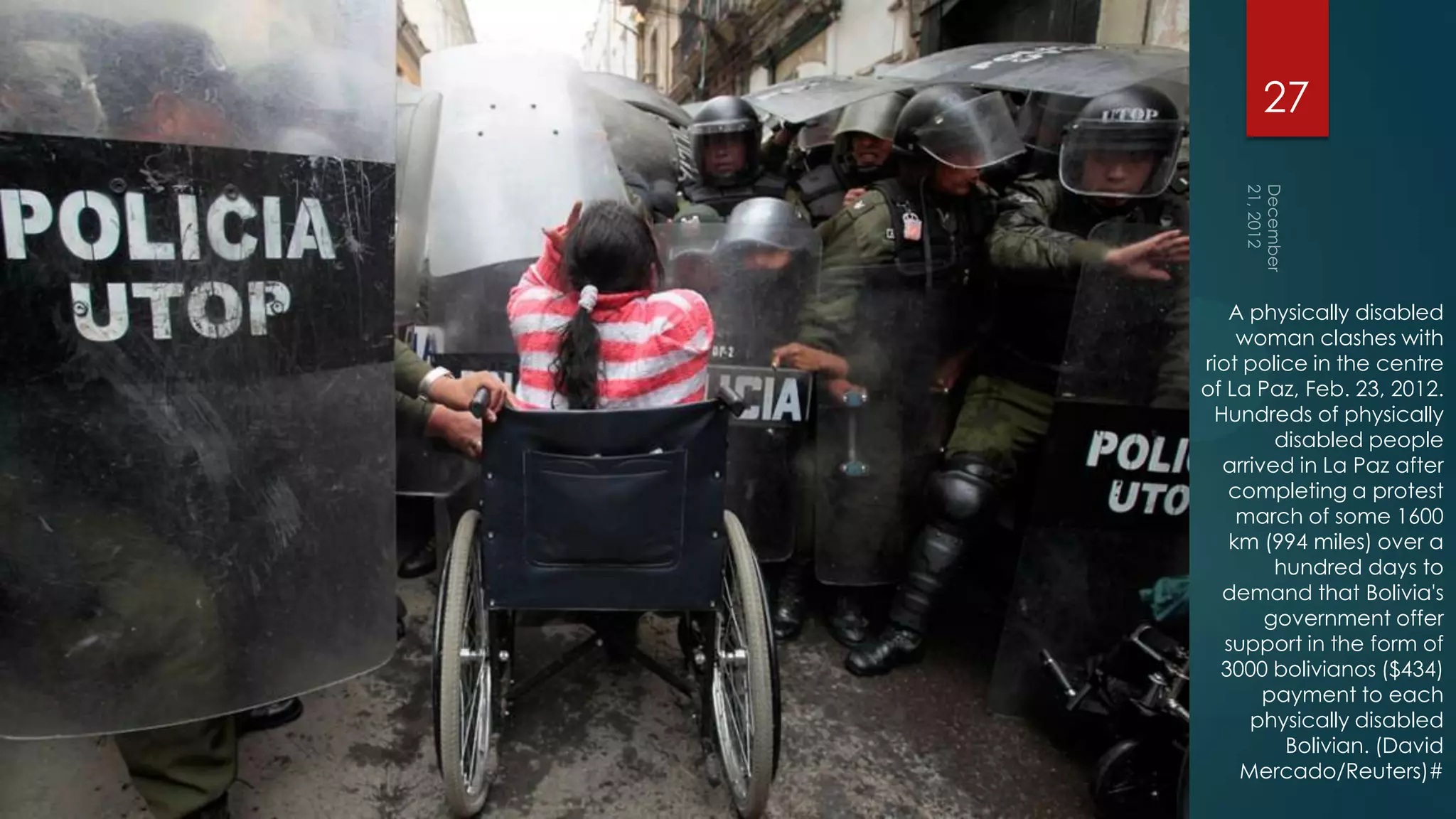 27



   A physically disabled
    woman clashes with
riot police in the centre
of La Paz, Feb. 23, 2012.
 Hundreds of physically
        disabled people
  arrived in La Paz after
   completing a protest
    march of some 1600
   km (994 miles) over a
        hundred days to
  demand that Bolivia's
       government offer
   support in the form of
  3000 bolivianos ($434)
       payment to each
      physically disabled
         Bolivian. (David
     Mercado/Reuters)#
 