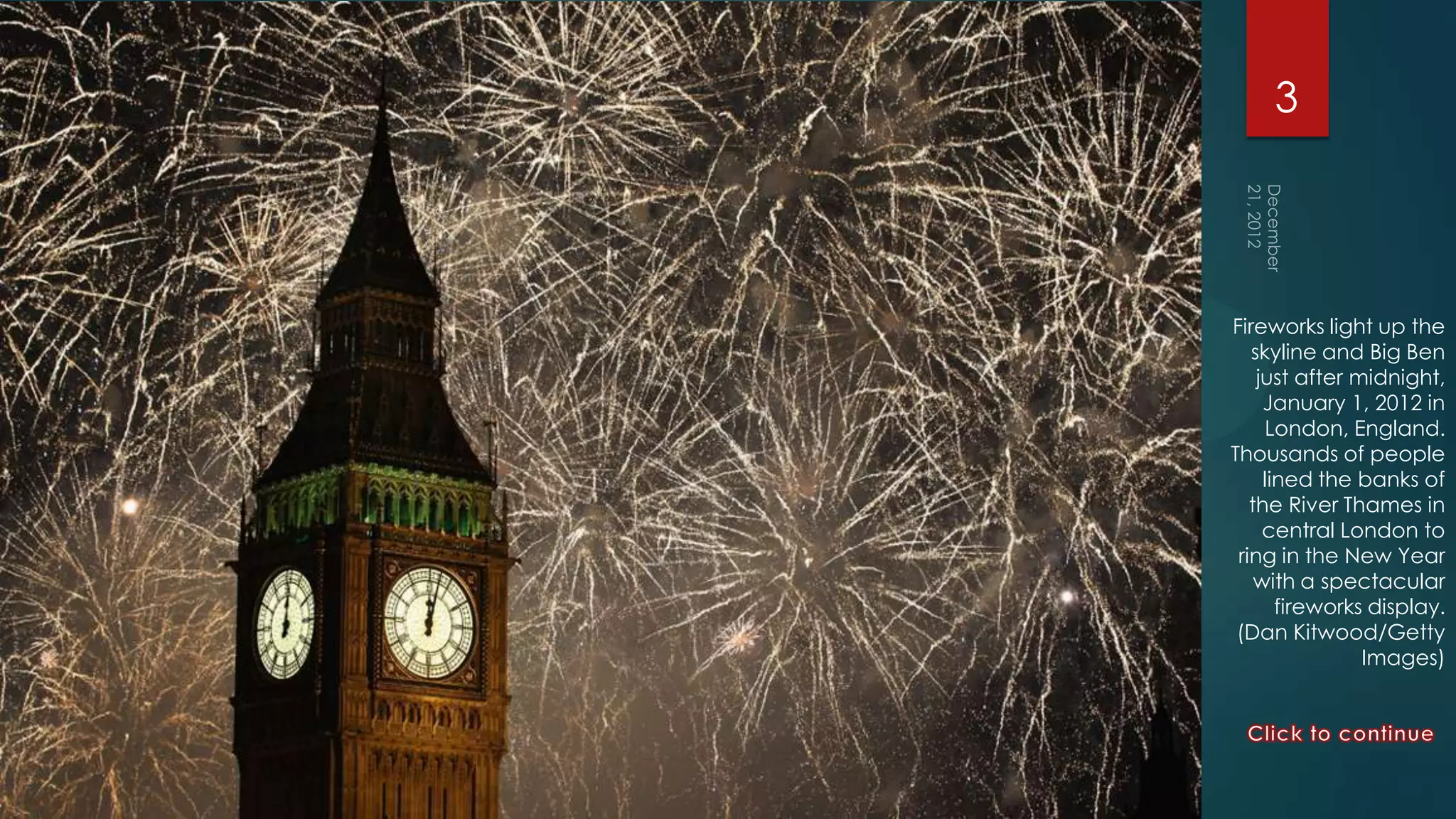 3




Fireworks light up the
   skyline and Big Ben
    just after midnight,
     January 1, 2012 in
     London, England.
Thousands of people
     lined the banks of
   the River Thames in
     central London to
 ring in the New Year
    with a spectacular
       fireworks display.
 (Dan Kitwood/Getty
                Images)
 