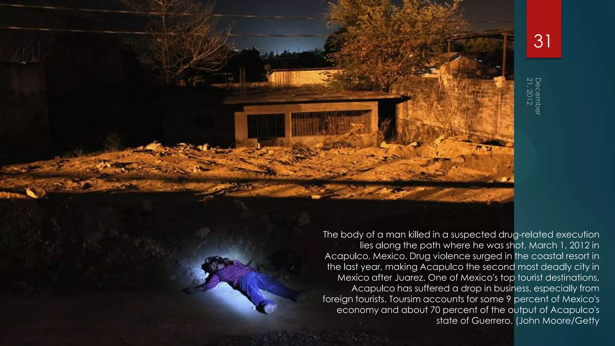 31




The body of a man killed in a suspected drug-related execution
          lies along the path where he was shot, March 1, 2012 in
 Acapulco, Mexico. Drug violence surged in the coastal resort in
 the last year, making Acapulco the second most deadly city in
    Mexico after Juarez. One of Mexico's top tourist destinations,
       Acapulco has suffered a drop in business, especially from
foreign tourists. Toursim accounts for some 9 percent of Mexico's
   economy and about 70 percent of the output of Acapulco's
                            state of Guerrero. (John Moore/Getty
 