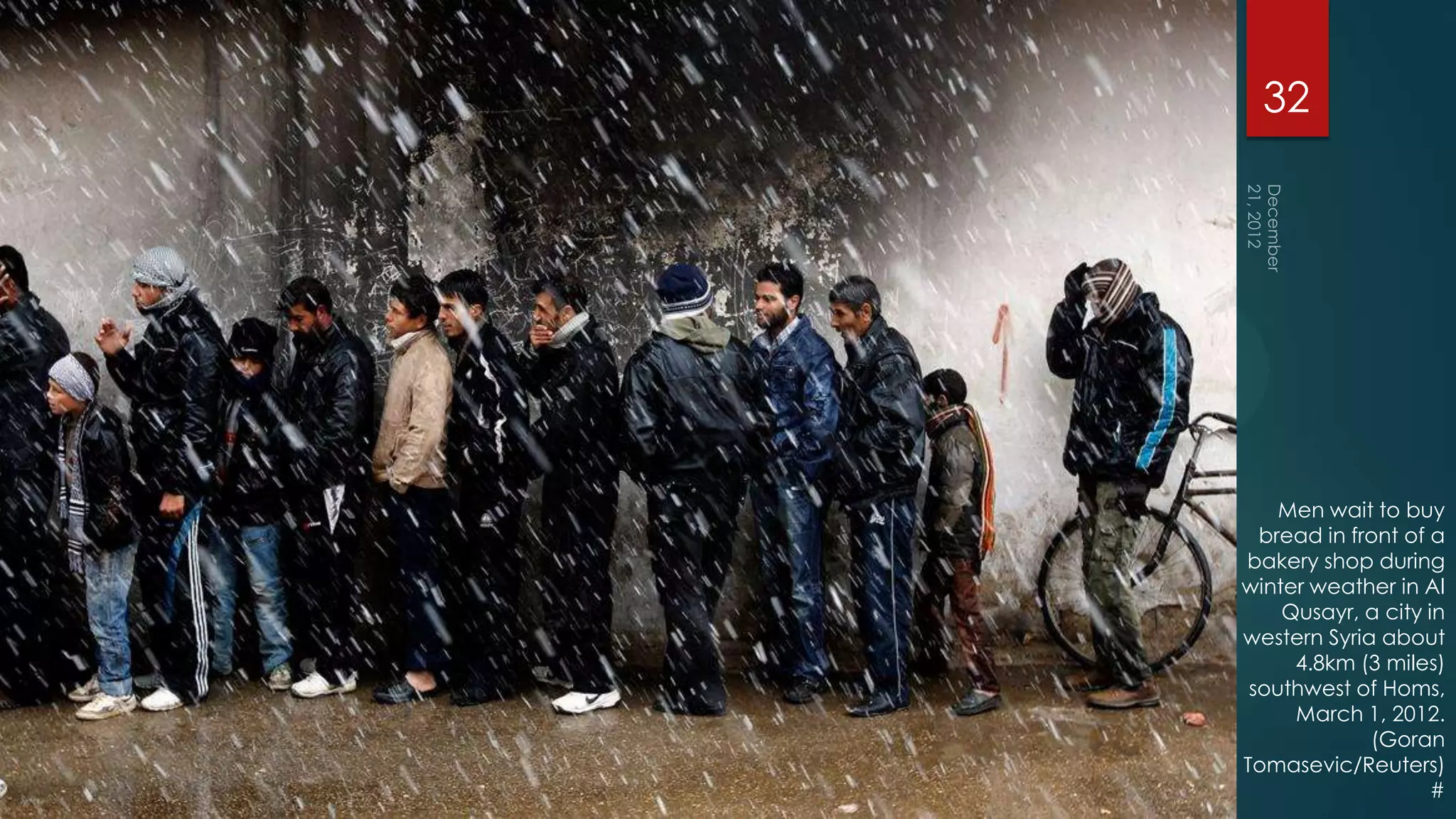32




    Men wait to buy
  bread in front of a
bakery shop during
winter weather in Al
    Qusayr, a city in
western Syria about
     4.8km (3 miles)
 southwest of Homs,
     March 1, 2012.
             (Goran
Tomasevic/Reuters)
                    #
 