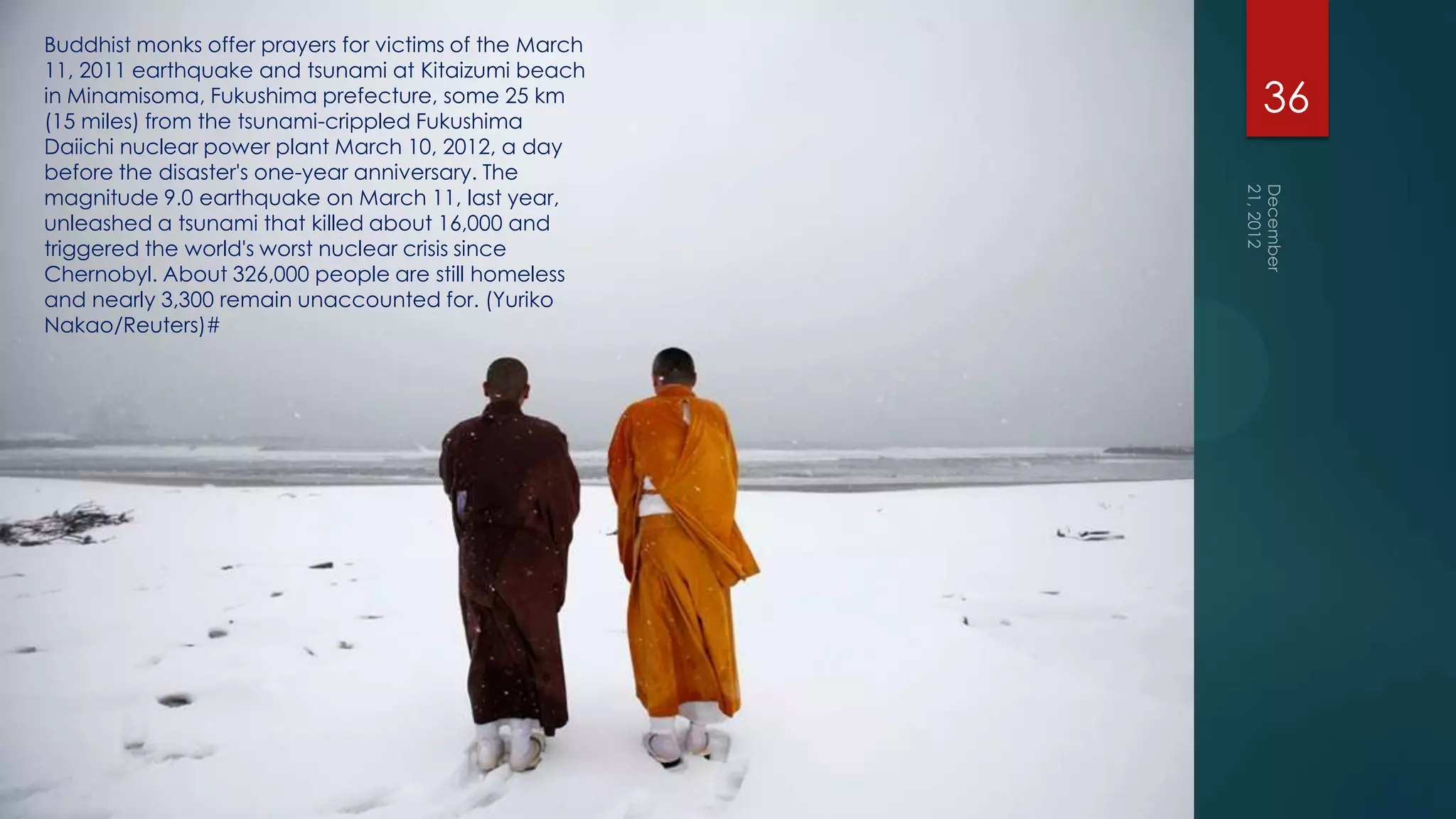 Buddhist monks offer prayers for victims of the March
11, 2011 earthquake and tsunami at Kitaizumi beach
in Minamisoma, Fukushima prefecture, some 25 km
(15 miles) from the tsunami-crippled Fukushima
                                                        36
Daiichi nuclear power plant March 10, 2012, a day
before the disaster's one-year anniversary. The
magnitude 9.0 earthquake on March 11, last year,
unleashed a tsunami that killed about 16,000 and
triggered the world's worst nuclear crisis since
Chernobyl. About 326,000 people are still homeless
and nearly 3,300 remain unaccounted for. (Yuriko
Nakao/Reuters)#
 