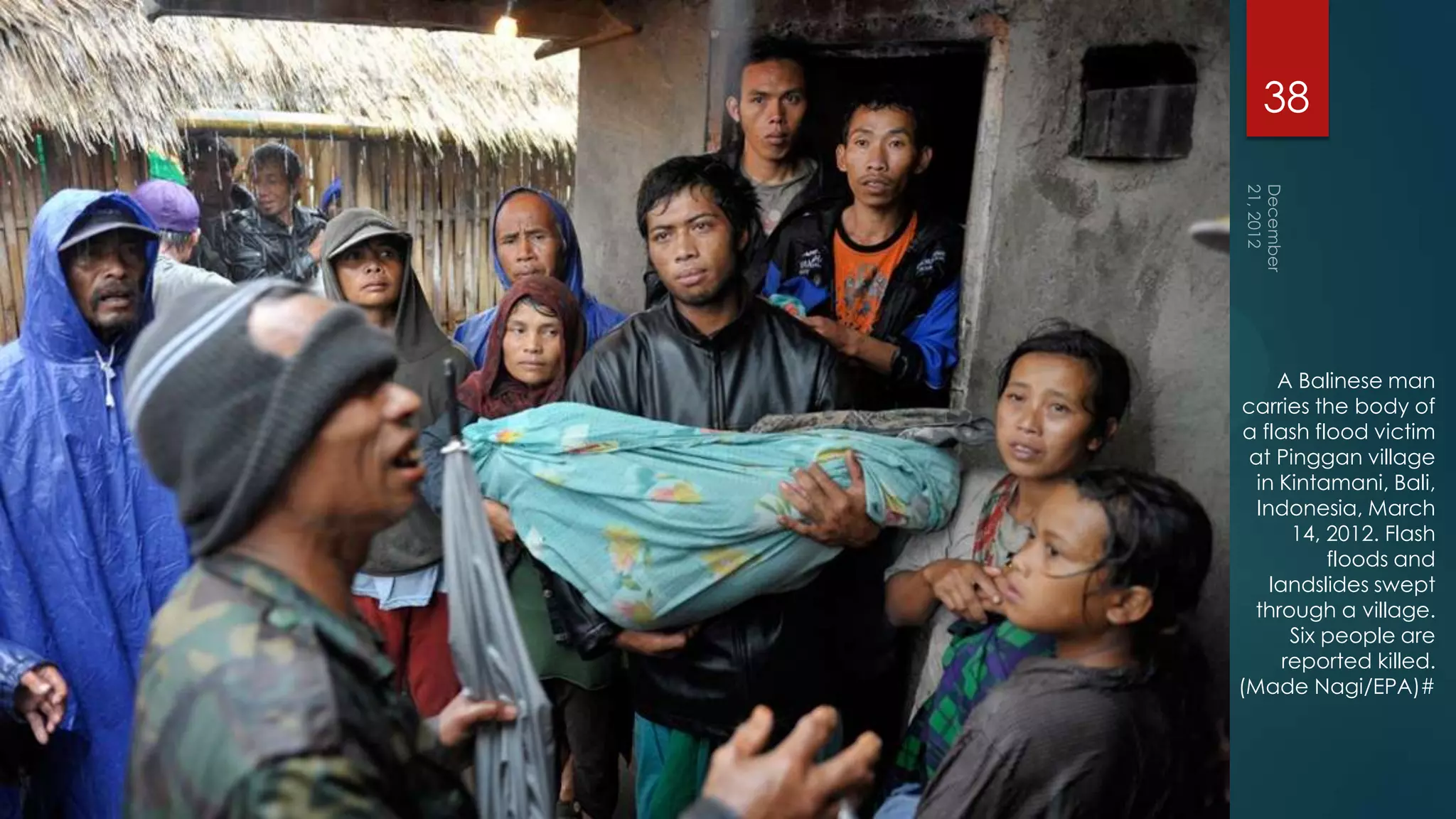 38




     A Balinese man
carries the body of
 a flash flood victim
 at Pinggan village
  in Kintamani, Bali,
  Indonesia, March
       14, 2012. Flash
           floods and
    landslides swept
  through a village.
       Six people are
      reported killed.
(Made Nagi/EPA)#
 