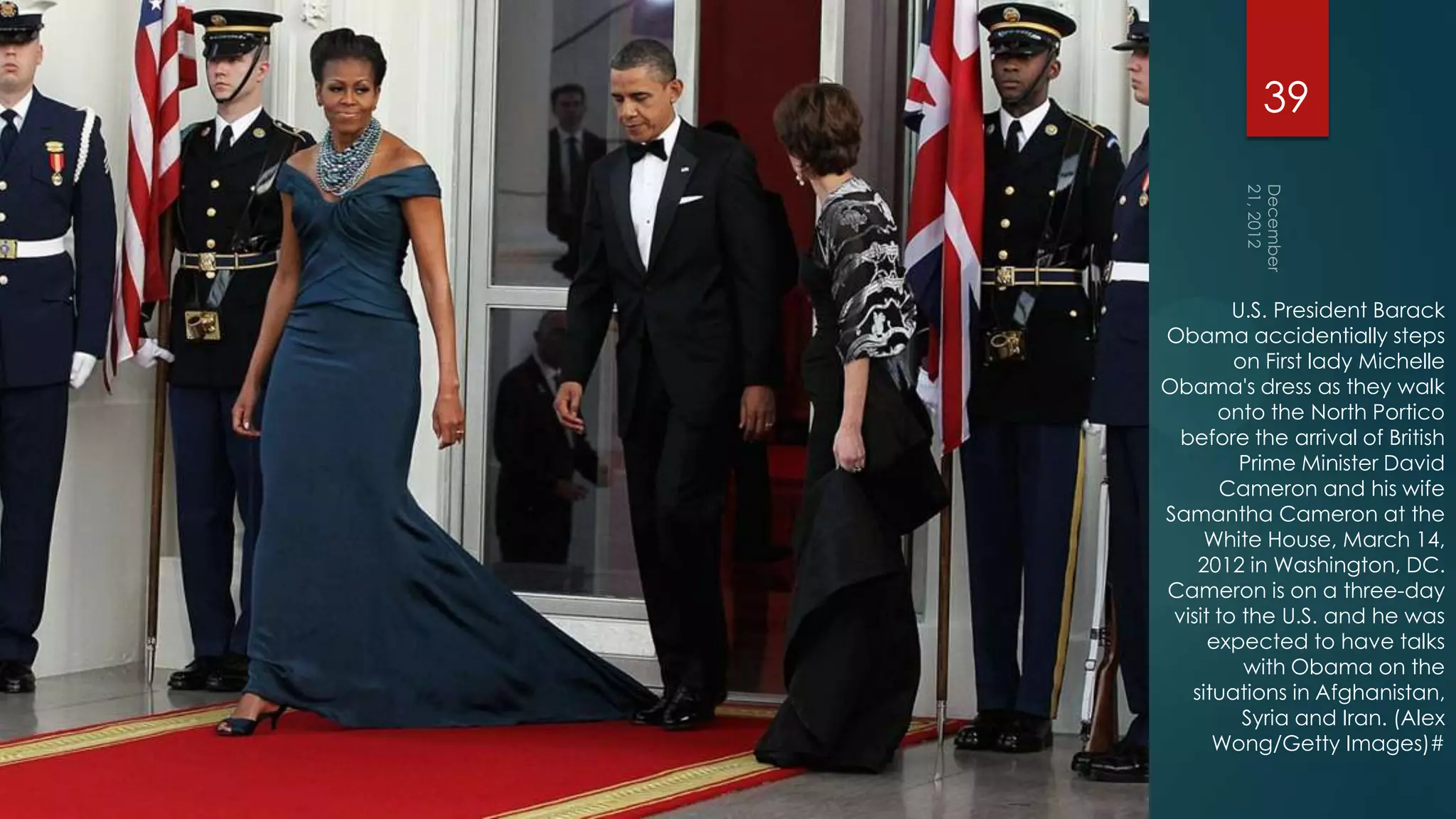 39



         U.S. President Barack
Obama accidentially steps
         on First lady Michelle
Obama's dress as they walk
       onto the North Portico
  before the arrival of British
          Prime Minister David
        Cameron and his wife
Samantha Cameron at the
     White House, March 14,
    2012 in Washington, DC.
Cameron is on a three-day
 visit to the U.S. and he was
      expected to have talks
          with Obama on the
   situations in Afghanistan,
          Syria and Iran. (Alex
      Wong/Getty Images)#
 
