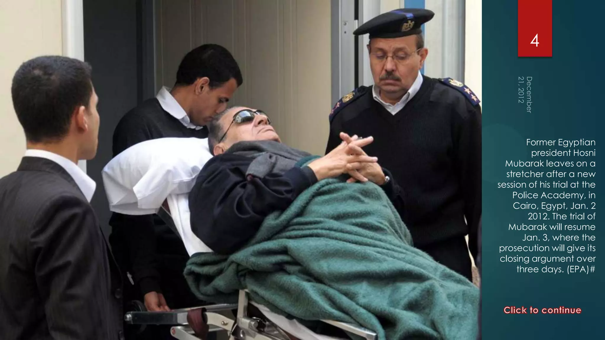4




        Former Egyptian
         president Hosni
  Mubarak leaves on a
  stretcher after a new
session of his trial at the
    Police Academy, in
    Cairo, Egypt, Jan. 2
        2012. The trial of
   Mubarak will resume
       Jan. 3, where the
prosecution will give its
 closing argument over
     three days. (EPA)#
 