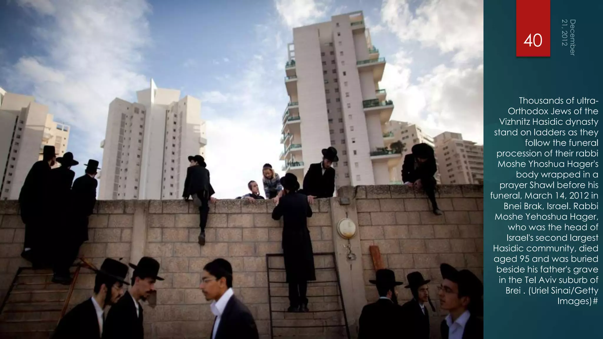 40


         Thousands of ultra-
      Orthodox Jews of the
  Vizhnitz Hasidic dynasty
 stand on ladders as they
          follow the funeral
  procession of their rabbi
  Moshe Yhoshua Hager's
        body wrapped in a
   prayer Shawl before his
funeral, March 14, 2012 in
    Bnei Brak, Israel. Rabbi
 Moshe Yehoshua Hager,
      who was the head of
     Israel's second largest
 Hasidic community, died
 aged 95 and was buried
  beside his father's grave
  in the Tel Aviv suburb of
    Brei . (Uriel Sinai/Getty
                    Images)#
 
