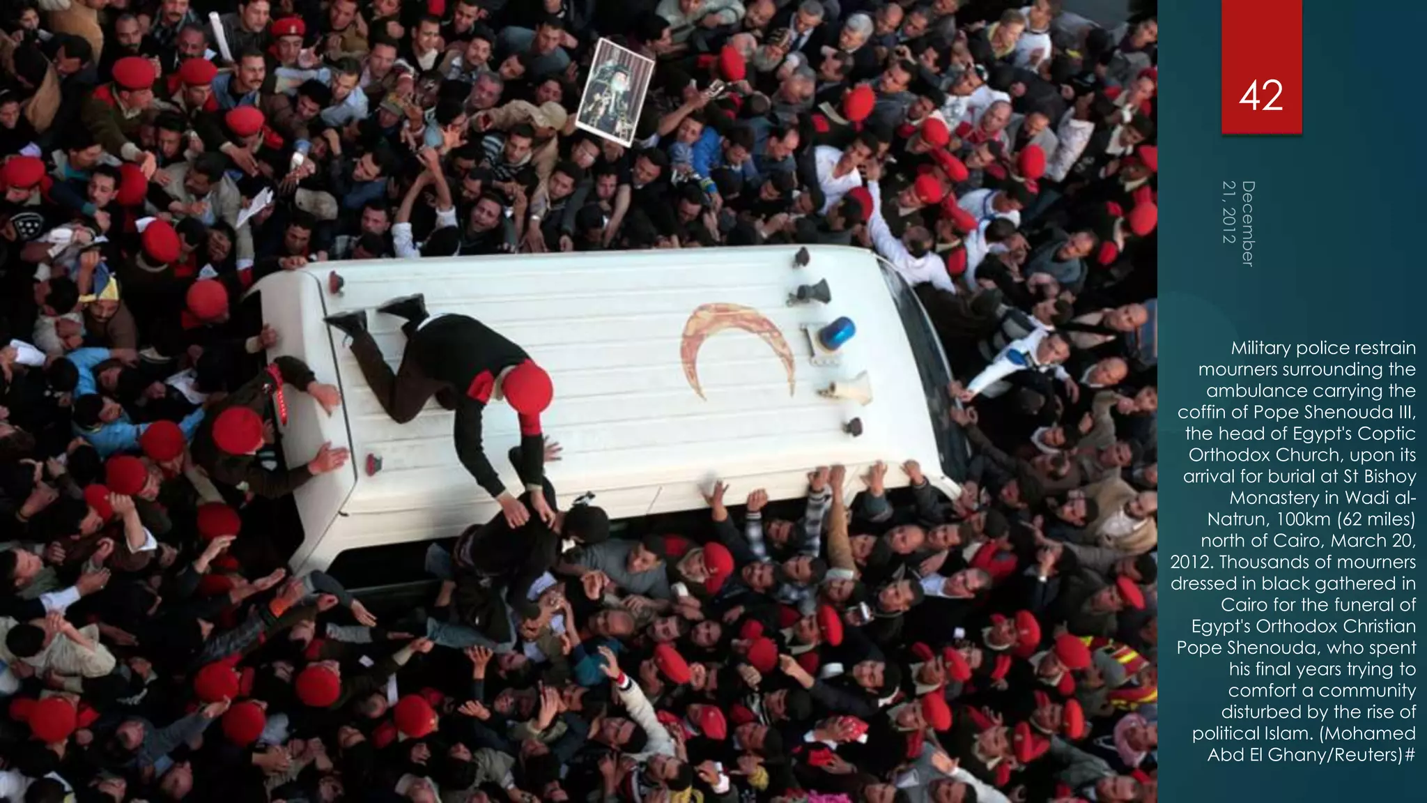 42




         Military police restrain
    mourners surrounding the
     ambulance carrying the
 coffin of Pope Shenouda III,
  the head of Egypt's Coptic
   Orthodox Church, upon its
  arrival for burial at St Bishoy
        Monastery in Wadi al-
     Natrun, 100km (62 miles)
    north of Cairo, March 20,
2012. Thousands of mourners
dressed in black gathered in
       Cairo for the funeral of
   Egypt's Orthodox Christian
 Pope Shenouda, who spent
        his final years trying to
        comfort a community
       disturbed by the rise of
   political Islam. (Mohamed
     Abd El Ghany/Reuters)#
 