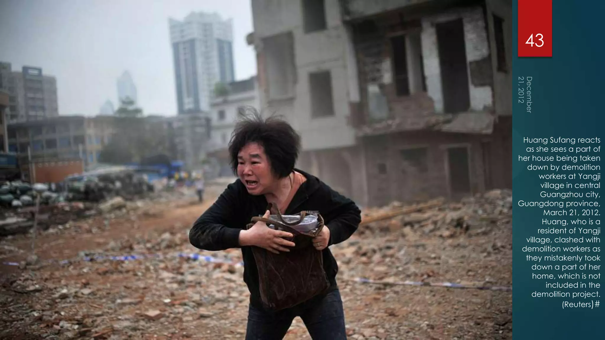 43




 Huang Sufang reacts
  as she sees a part of
her house being taken
  down by demolition
       workers at Yangji
        village in central
        Guangzhou city,
Guangdong province,
         March 21, 2012.
        Huang, who is a
       resident of Yangji
  village, clashed with
 demolition workers as
  they mistakenly took
    down a part of her
    home, which is not
          included in the
    demolition project.
               (Reuters)#
 