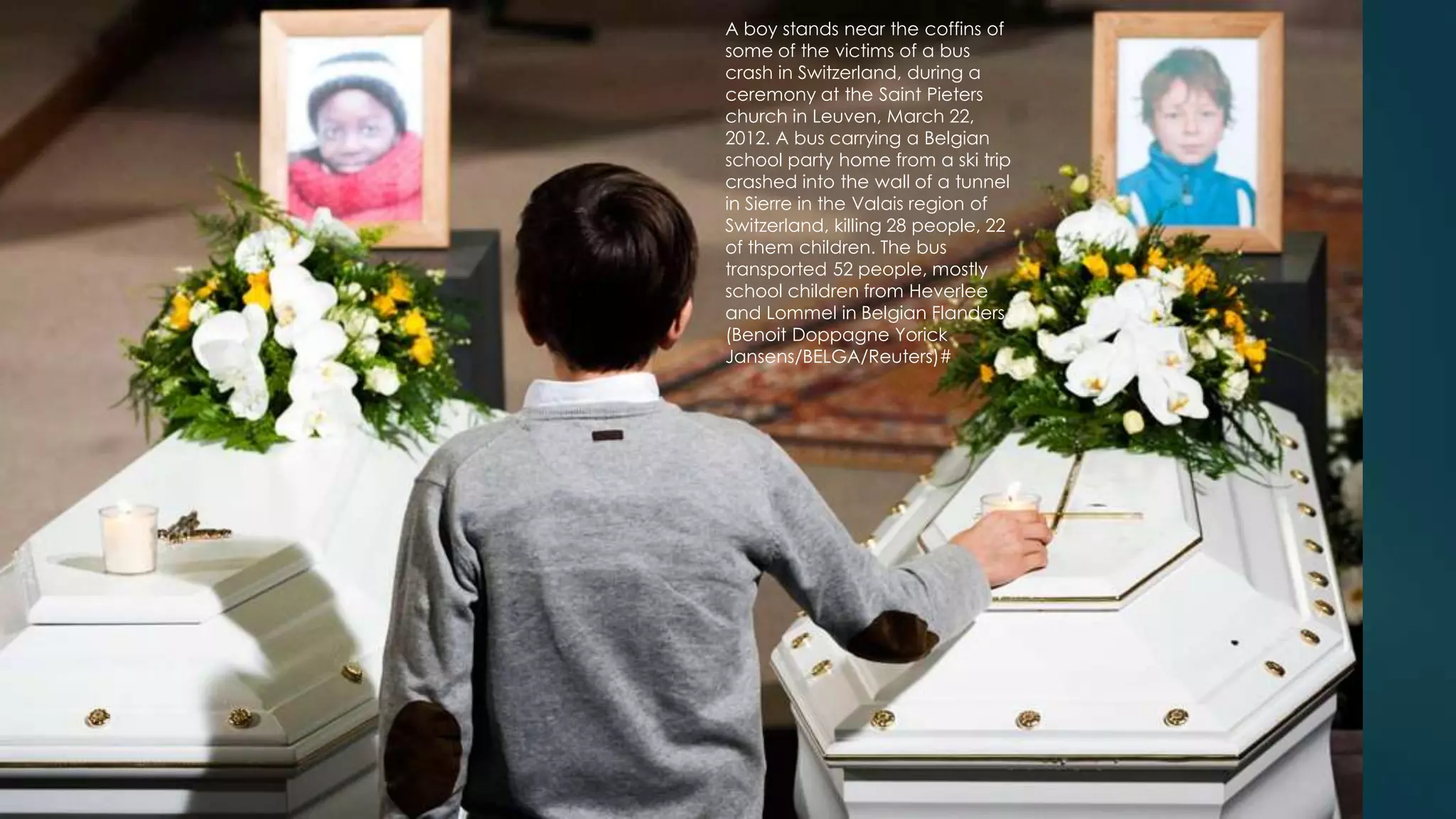 A boy stands near the coffins of
some of the victims of a bus
crash in Switzerland, during a
ceremony at the Saint Pieters
church in Leuven, March 22,
                                     45
2012. A bus carrying a Belgian
school party home from a ski trip
crashed into the wall of a tunnel
in Sierre in the Valais region of
Switzerland, killing 28 people, 22
of them children. The bus
transported 52 people, mostly
school children from Heverlee
and Lommel in Belgian Flanders.
(Benoit Doppagne Yorick
Jansens/BELGA/Reuters)#
 