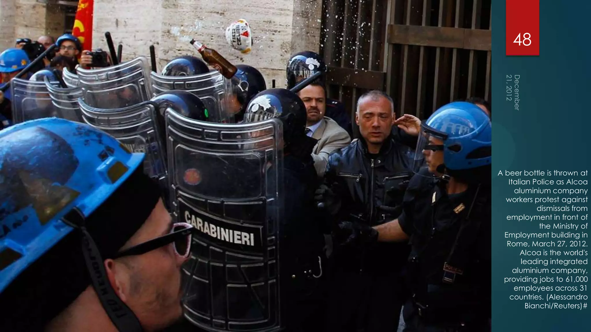 48




A beer bottle is thrown at
   Italian Police as Alcoa
     aluminium company
  workers protest against
            dismissals from
   employment in front of
             the Ministry of
  Employment building in
   Rome, March 27, 2012.
       Alcoa is the world's
        leading integrated
     aluminium company,
  providing jobs to 61,000
     employees across 31
    countries. (Alessandro
         Bianchi/Reuters)#
 