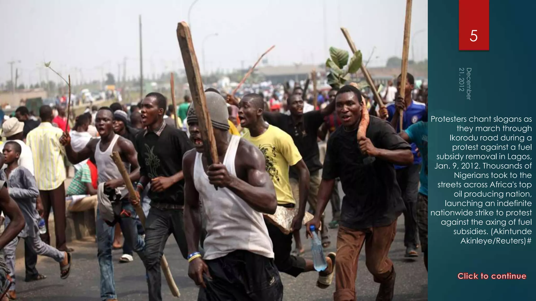 5




Protesters chant slogans as
          they march through
       Ikorodu road during a
        protest against a fuel
  subsidy removal in Lagos,
 Jan. 9, 2012. Thousands of
         Nigerians took to the
  streets across Africa's top
         oil producing nation,
     launching an indefinite
nationwide strike to protest
   against the axing of fuel
        subsidies. (Akintunde
           Akinleye/Reuters)#
 