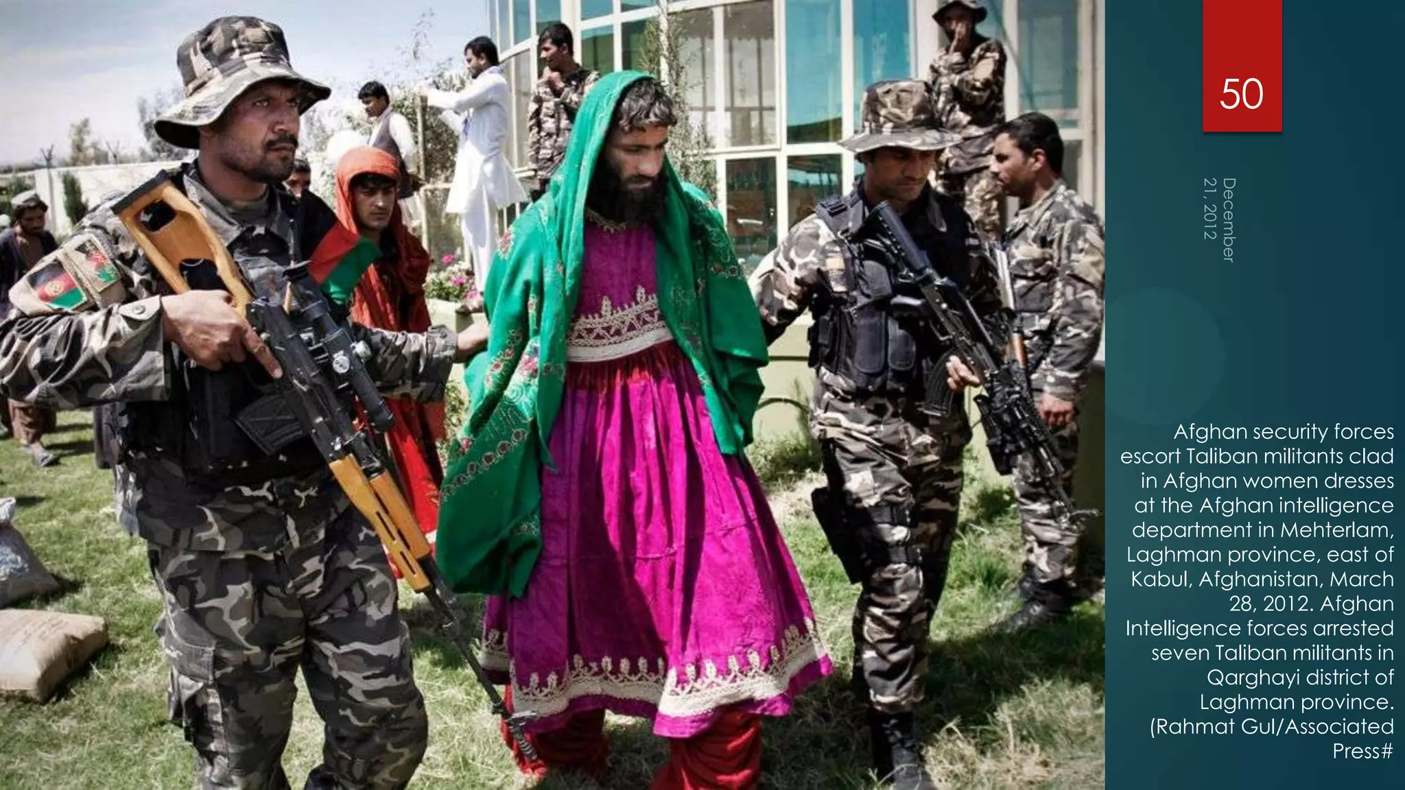 50




      Afghan security forces
escort Taliban militants clad
  in Afghan women dresses
 at the Afghan intelligence
 department in Mehterlam,
Laghman province, east of
 Kabul, Afghanistan, March
            28, 2012. Afghan
Intelligence forces arrested
   seven Taliban militants in
          Qarghayi district of
         Laghman province.
   (Rahmat Gul/Associated
                       Press#
 