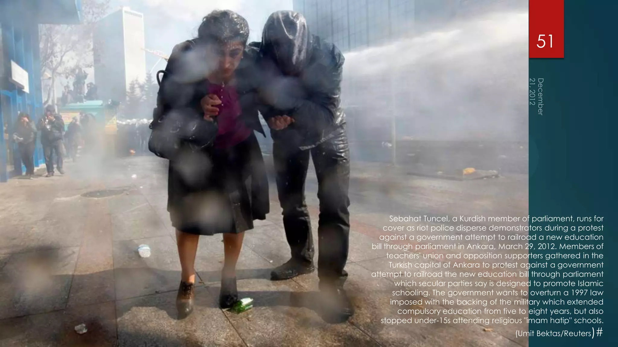 51




       Sebahat Tuncel, a Kurdish member of parliament, runs for
     cover as riot police disperse demonstrators during a protest
  against a government attempt to railroad a new education
bill through parliament in Ankara, March 29, 2012. Members of
      teachers' union and opposition supporters gathered in the
       Turkish capital of Ankara to protest against a government
attempt to railroad the new education bill through parliament
         which secular parties say is designed to promote Islamic
        schooling. The government wants to overturn a 1997 law
       imposed with the backing of the military which extended
         compulsory education from five to eight years, but also
    stopped under-15s attending religious "imam hatip" schools.
                                        (Umit Bektas/Reuters)#
 